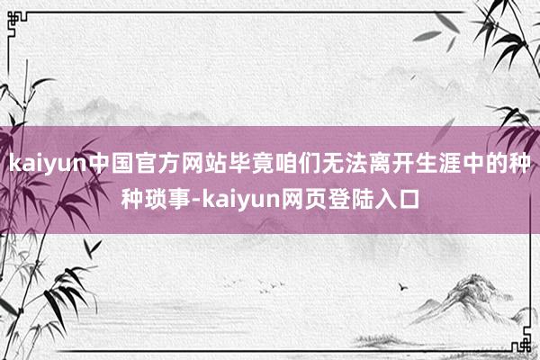 kaiyun中国官方网站毕竟咱们无法离开生涯中的种种琐事-kaiyun网页登陆入口