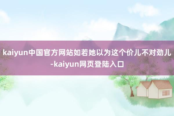 kaiyun中国官方网站如若她以为这个价儿不对劲儿-kaiyun网页登陆入口