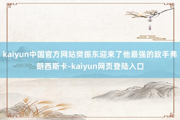 kaiyun中国官方网站樊振东迎来了他最强的敌手弗朗西斯卡-kaiyun网页登陆入口