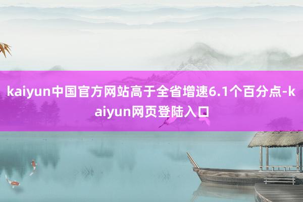 kaiyun中国官方网站高于全省增速6.1个百分点-kaiyun网页登陆入口