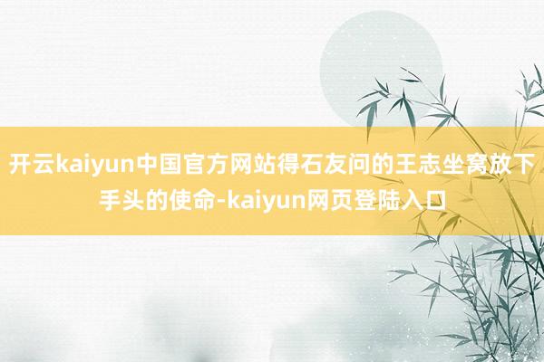 开云kaiyun中国官方网站得石友问的王志坐窝放下手头的使命-kaiyun网页登陆入口