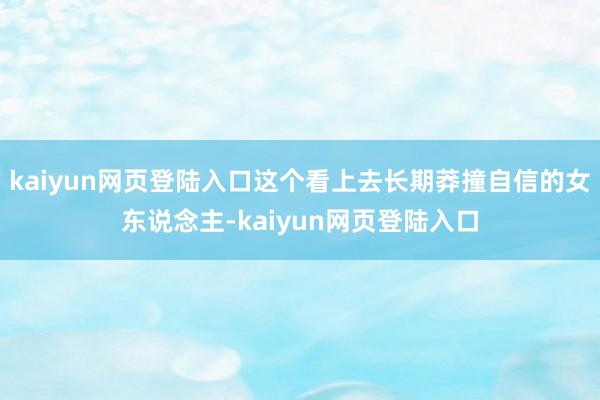 kaiyun网页登陆入口这个看上去长期莽撞自信的女东说念主-kaiyun网页登陆入口