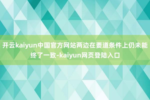 开云kaiyun中国官方网站两边在要道条件上仍未能终了一致-kaiyun网页登陆入口