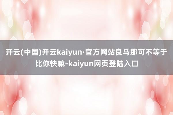 开云(中国)开云kaiyun·官方网站良马那可不等于比你快嘛-kaiyun网页登陆入口