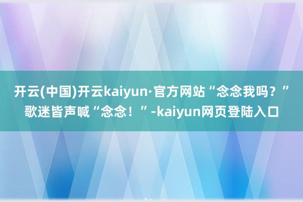 开云(中国)开云kaiyun·官方网站“念念我吗？”歌迷皆声喊“念念！”-kaiyun网页登陆入口