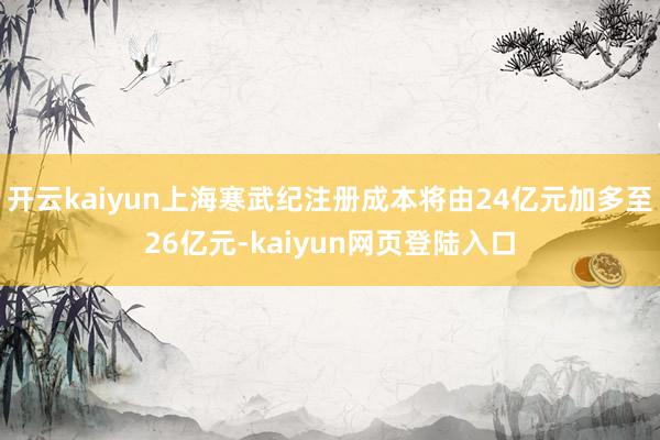开云kaiyun上海寒武纪注册成本将由24亿元加多至26亿元-kaiyun网页登陆入口