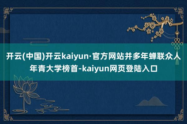 开云(中国)开云kaiyun·官方网站并多年蝉联众人年青大学榜首-kaiyun网页登陆入口