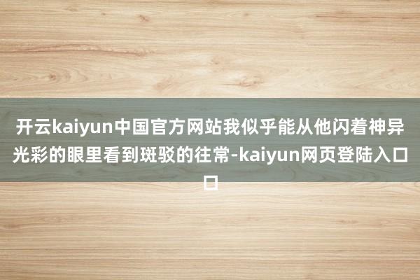 开云kaiyun中国官方网站我似乎能从他闪着神异光彩的眼里看到斑驳的往常-kaiyun网页登陆入口
