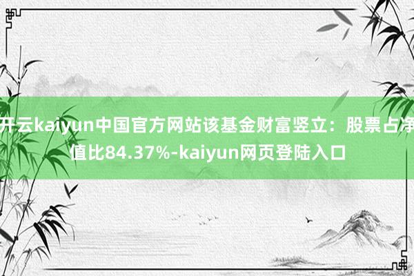 开云kaiyun中国官方网站该基金财富竖立：股票占净值比84.37%-kaiyun网页登陆入口
