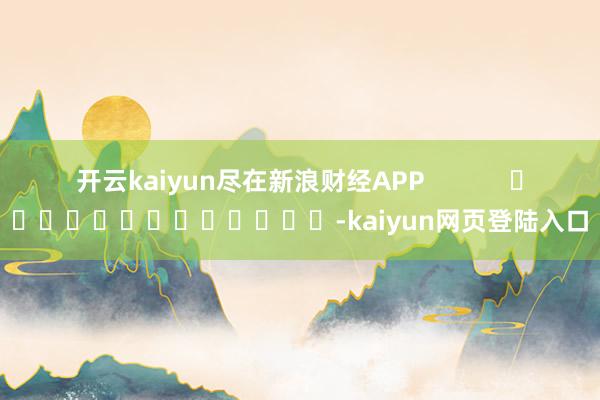 开云kaiyun尽在新浪财经APP            													-kaiyun网页登陆入口