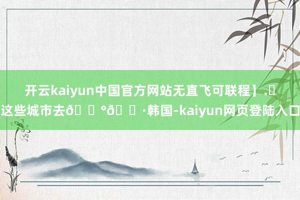 开云kaiyun中国官方网站无直飞可联程】.✈这些城市去🇰🇷韩国-kaiyun网页登陆入口