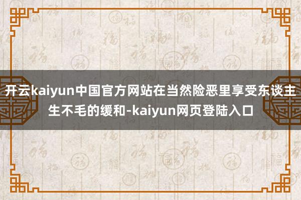 开云kaiyun中国官方网站在当然险恶里享受东谈主生不毛的缓和-kaiyun网页登陆入口