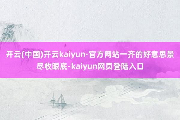 开云(中国)开云kaiyun·官方网站一齐的好意思景尽收眼底-kaiyun网页登陆入口