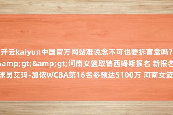 开云kaiyun中国官方网站难说念不可也要拆盲盒吗?考虑新闻>>>河南女篮取销西姆斯报名 新报名外助是前王牌球员艾玛-加侬WCBA第16名参预达5100万 河南女篮单赛季注册4名外助创历史-kaiyun网页登陆入口