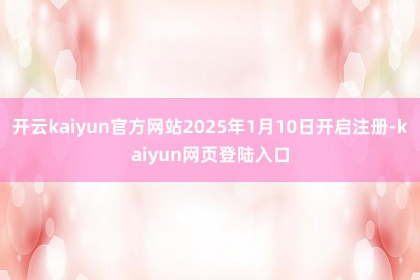 开云kaiyun官方网站2025年1月10日开启注册-kaiyun网页登陆入口