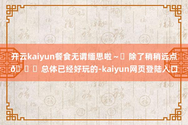 开云kaiyun餐食无谓缅思啦～	除了稍稍远点🚘总体已经好玩的-kaiyun网页登陆入口