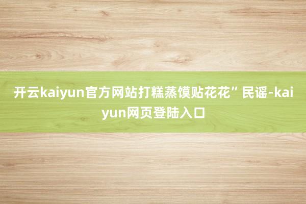 开云kaiyun官方网站打糕蒸馍贴花花”民谣-kaiyun网页登陆入口