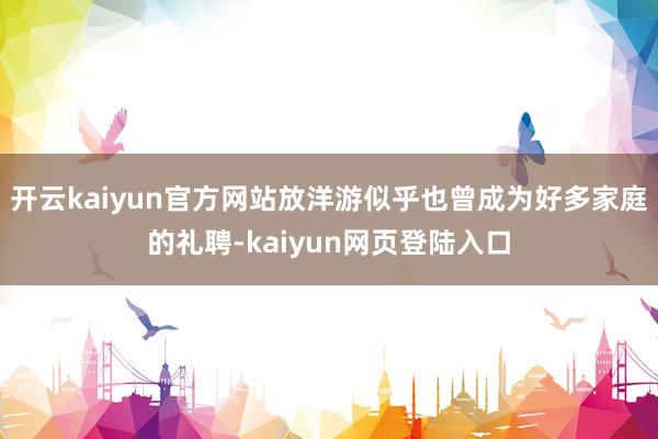 开云kaiyun官方网站放洋游似乎也曾成为好多家庭的礼聘-kaiyun网页登陆入口
