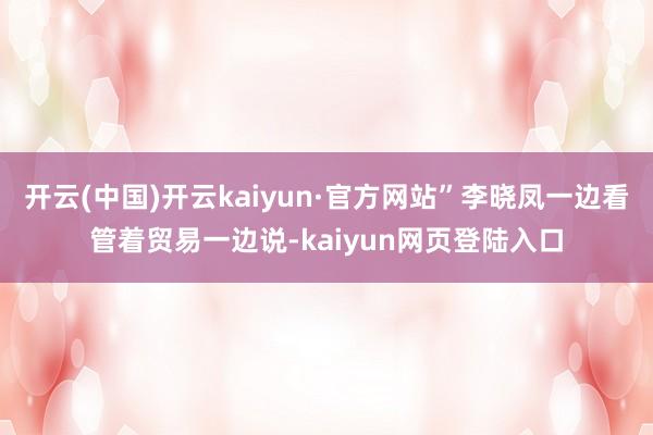 开云(中国)开云kaiyun·官方网站”李晓凤一边看管着贸易一边说-kaiyun网页登陆入口