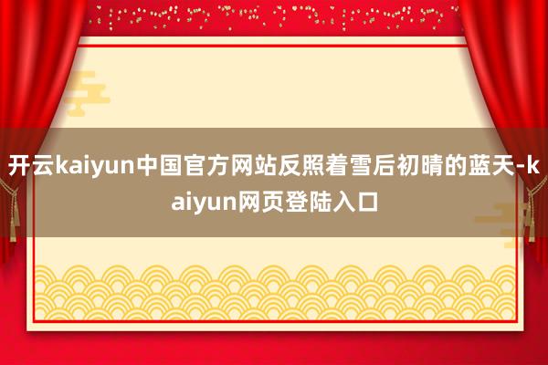 开云kaiyun中国官方网站反照着雪后初晴的蓝天-kaiyun网页登陆入口