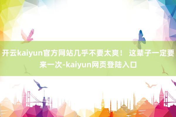 开云kaiyun官方网站几乎不要太爽！ 这辈子一定要来一次-kaiyun网页登陆入口