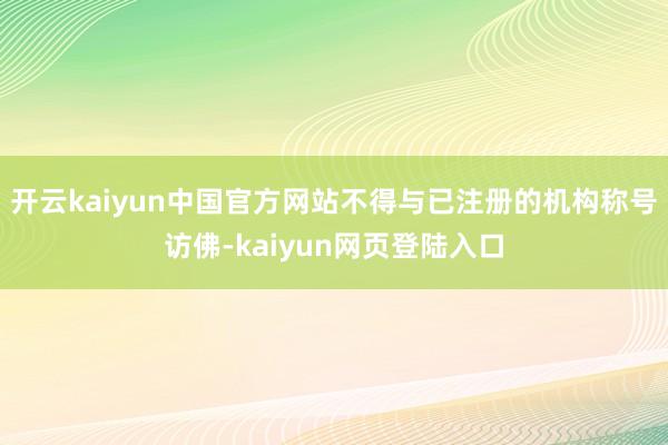 开云kaiyun中国官方网站不得与已注册的机构称号访佛-kaiyun网页登陆入口