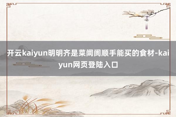 开云kaiyun明明齐是菜阛阓顺手能买的食材-kaiyun网页登陆入口