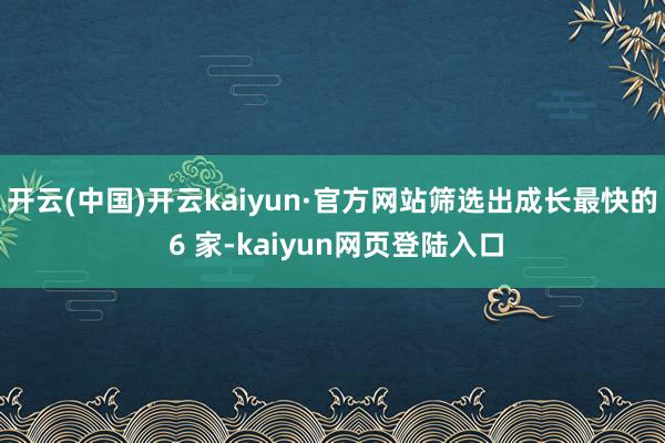 开云(中国)开云kaiyun·官方网站筛选出成长最快的 6 家-kaiyun网页登陆入口