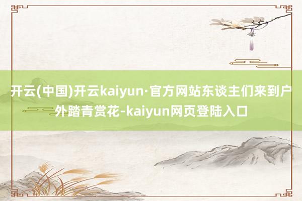 开云(中国)开云kaiyun·官方网站东谈主们来到户外踏青赏花-kaiyun网页登陆入口