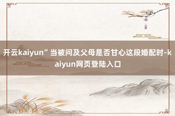 开云kaiyun”当被问及父母是否甘心这段婚配时-kaiyun网页登陆入口