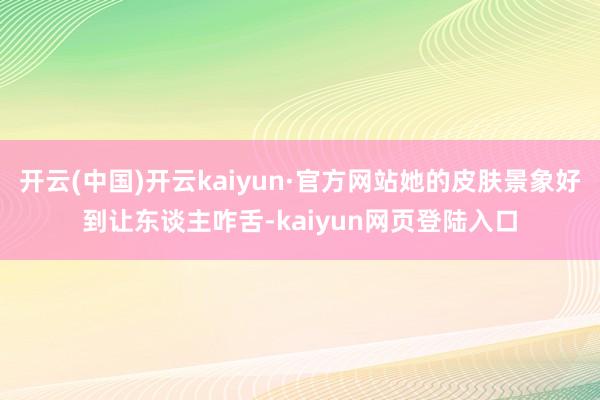 开云(中国)开云kaiyun·官方网站她的皮肤景象好到让东谈主咋舌-kaiyun网页登陆入口