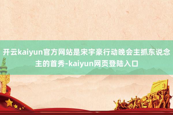 开云kaiyun官方网站是宋宇豪行动晚会主抓东说念主的首秀-kaiyun网页登陆入口