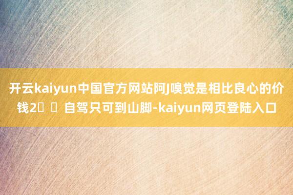 开云kaiyun中国官方网站阿J嗅觉是相比良心的价钱2️⃣自驾只可到山脚-kaiyun网页登陆入口