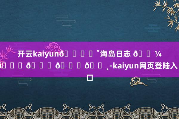 开云kaiyun🐚⭒˚海岛日志 𓇼 🏖𓂂𓈒𓏸-kaiyun网页登陆入口