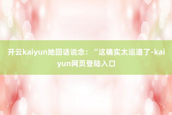 开云kaiyun她回话说念：“这确实太运道了-kaiyun网页登陆入口