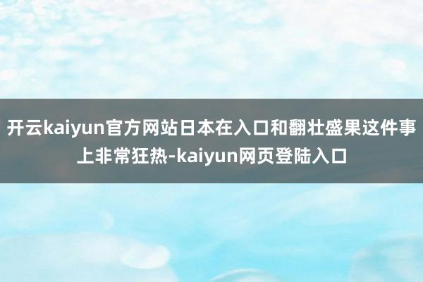 开云kaiyun官方网站日本在入口和翻壮盛果这件事上非常狂热-kaiyun网页登陆入口