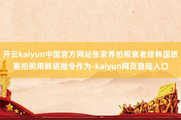 开云kaiyun中国官方网站张家界拍照衰老给韩国旅客拍照用韩语指令作为-kaiyun网页登陆入口