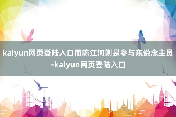 kaiyun网页登陆入口而陈江河则是参与东说念主员-kaiyun网页登陆入口