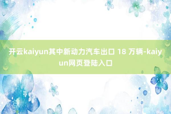 开云kaiyun其中新动力汽车出口 18 万辆-kaiyun网页登陆入口