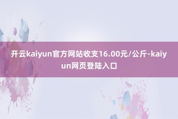 开云kaiyun官方网站收支16.00元/公斤-kaiyun网页登陆入口
