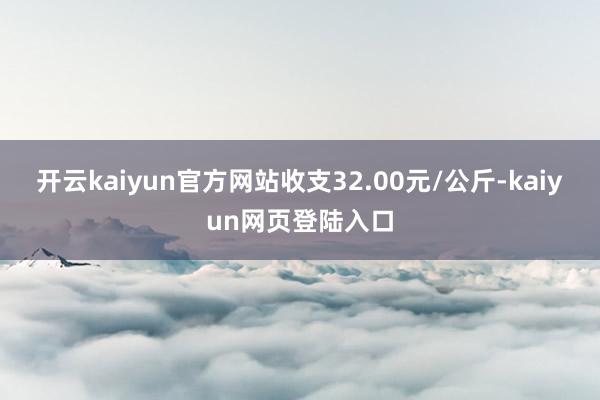 开云kaiyun官方网站收支32.00元/公斤-kaiyun网页登陆入口