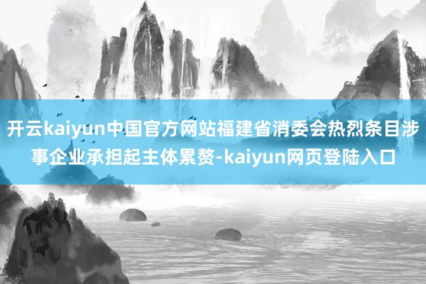 开云kaiyun中国官方网站福建省消委会热烈条目涉事企业承担起主体累赘-kaiyun网页登陆入口