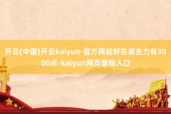 开云(中国)开云kaiyun·官方网站好在袭击力有3000点-kaiyun网页登陆入口