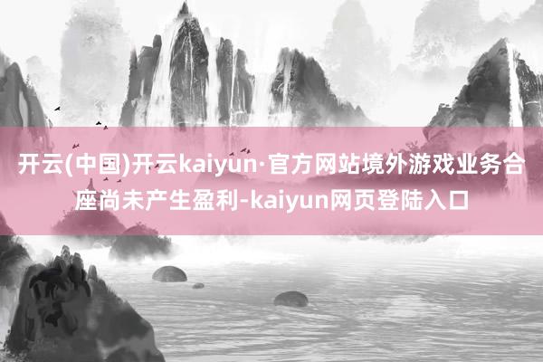 开云(中国)开云kaiyun·官方网站境外游戏业务合座尚未产生盈利-kaiyun网页登陆入口