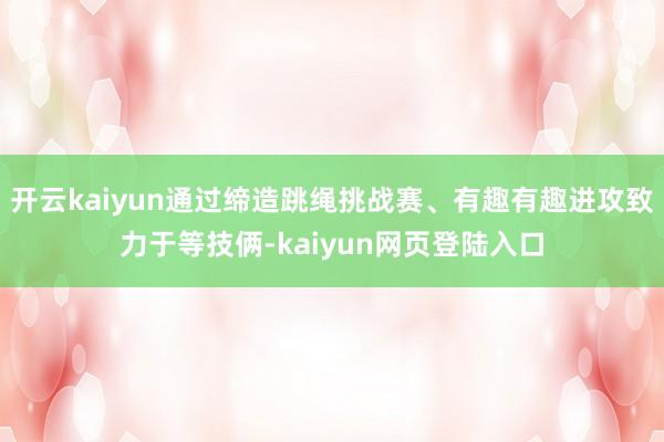 开云kaiyun通过缔造跳绳挑战赛、有趣有趣进攻致力于等技俩-kaiyun网页登陆入口