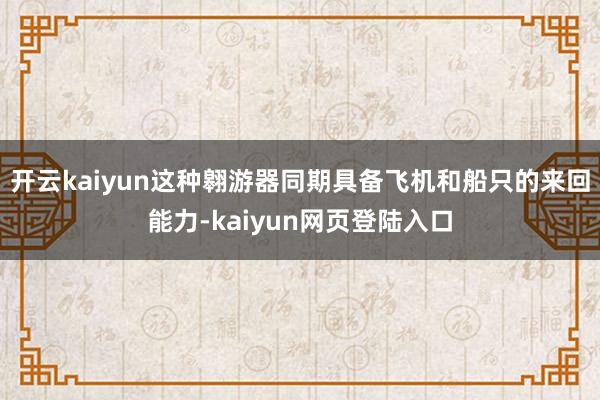 开云kaiyun这种翱游器同期具备飞机和船只的来回能力-kaiyun网页登陆入口