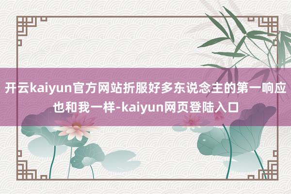 开云kaiyun官方网站折服好多东说念主的第一响应也和我一样-kaiyun网页登陆入口
