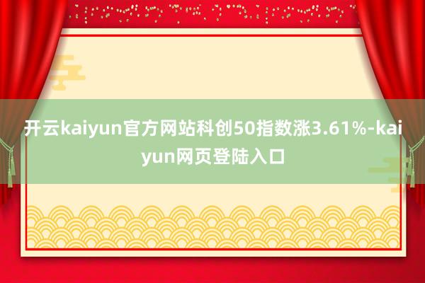 开云kaiyun官方网站科创50指数涨3.61%-kaiyun网页登陆入口