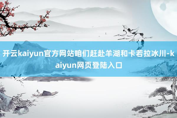 开云kaiyun官方网站咱们赶赴羊湖和卡若拉冰川-kaiyun网页登陆入口