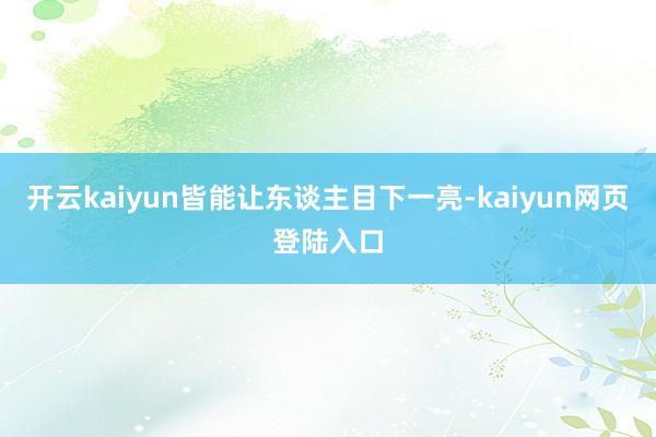 开云kaiyun皆能让东谈主目下一亮-kaiyun网页登陆入口